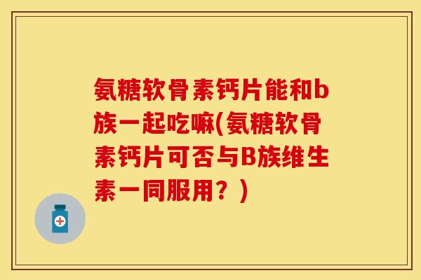 氨糖软骨素钙片能和b族一起吃嘛(氨糖软骨素钙片可否与B族维生素一同服用？)