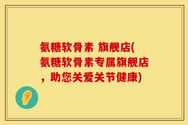 氨糖软骨素 旗舰店(氨糖软骨素专属旗舰店，助您关爱关节健康)