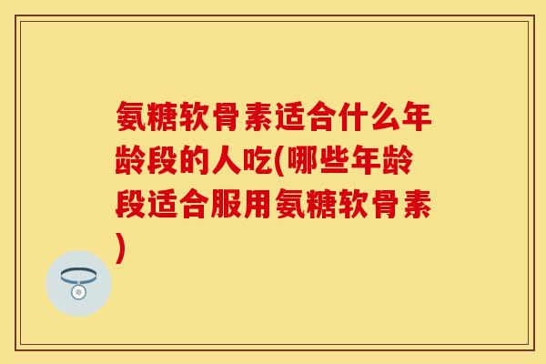 氨糖软骨素适合什么年龄段的人吃(哪些年龄段适合服用氨糖软骨素)