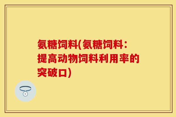 氨糖饲料(氨糖饲料：提高动物饲料利用率的突破口)