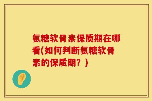 氨糖软骨素保质期在哪看(如何判断氨糖软骨素的保质期？)