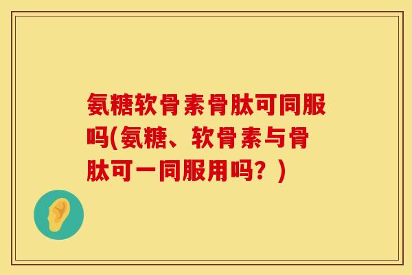 氨糖软骨素骨肽可同服吗(氨糖、软骨素与骨肽可一同服用吗？)