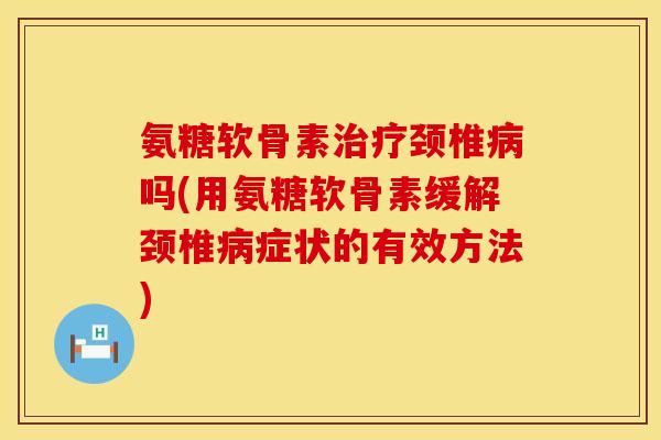 氨糖软骨素治疗颈椎病吗(用氨糖软骨素缓解颈椎病症状的有效方法)