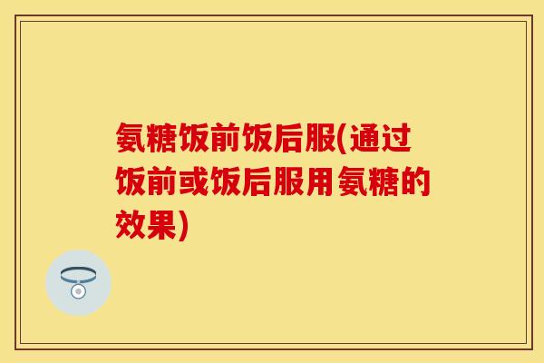 氨糖饭前饭后服(通过饭前或饭后服用氨糖的效果)