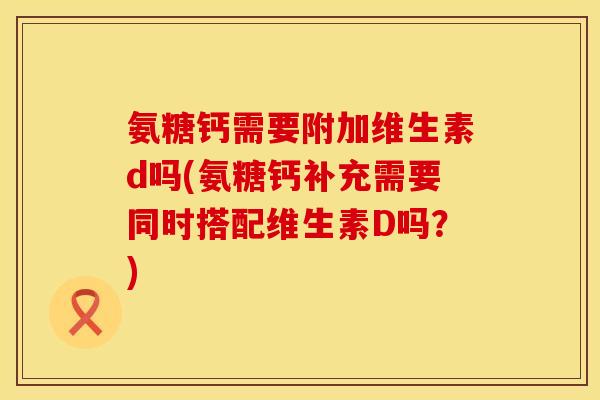 氨糖钙需要附加维生素d吗(氨糖钙补充需要同时搭配维生素D吗？)