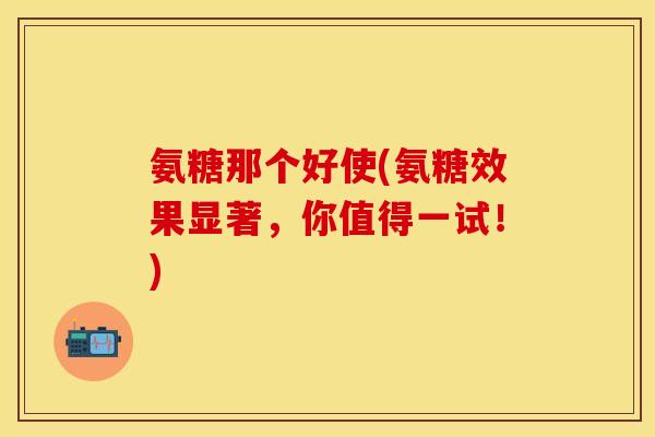 氨糖那个好使(氨糖效果显著，你值得一试！)