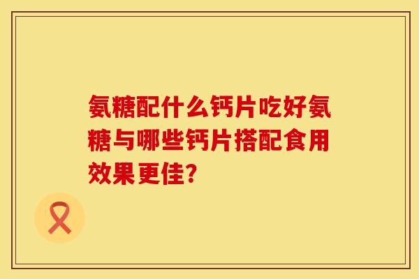 氨糖配什么钙片吃好氨糖与哪些钙片搭配食用效果更佳？