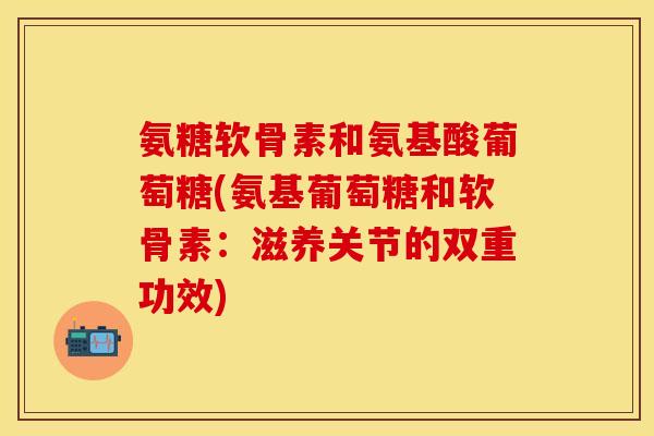 氨糖软骨素和氨基酸葡萄糖(氨基葡萄糖和软骨素：滋养关节的双重功效)