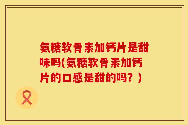 氨糖软骨素加钙片是甜味吗(氨糖软骨素加钙片的口感是甜的吗？)