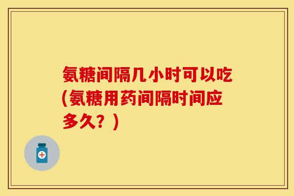 氨糖间隔几小时可以吃(氨糖用药间隔时间应多久？)