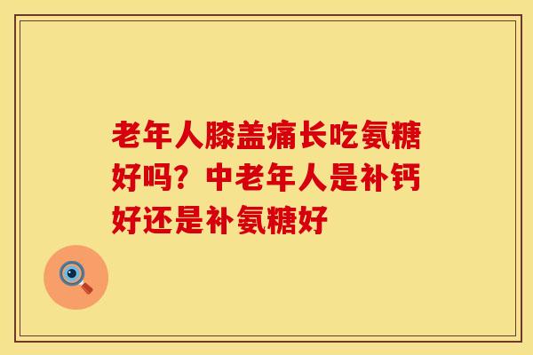 老年人膝盖痛长吃氨糖好吗？中老年人是补钙好还是补氨糖好
