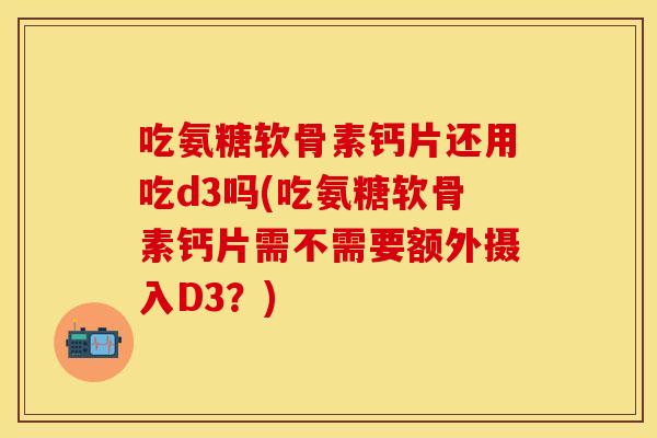 吃氨糖软骨素钙片还用吃d3吗(吃氨糖软骨素钙片需不需要额外摄入D3？)
