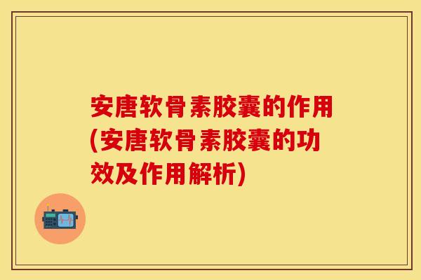 安唐软骨素胶囊的作用(安唐软骨素胶囊的功效及作用解析)
