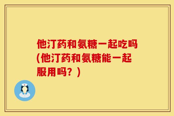 他汀药和氨糖一起吃吗(他汀药和氨糖能一起服用吗？)