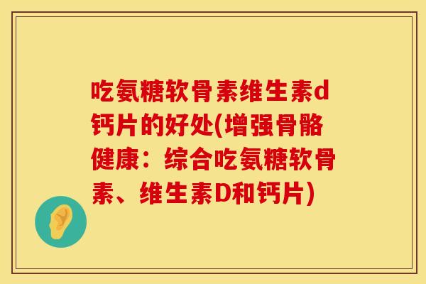 吃氨糖软骨素维生素d钙片的好处(增强骨骼健康：综合吃氨糖软骨素、维生素D和钙片)