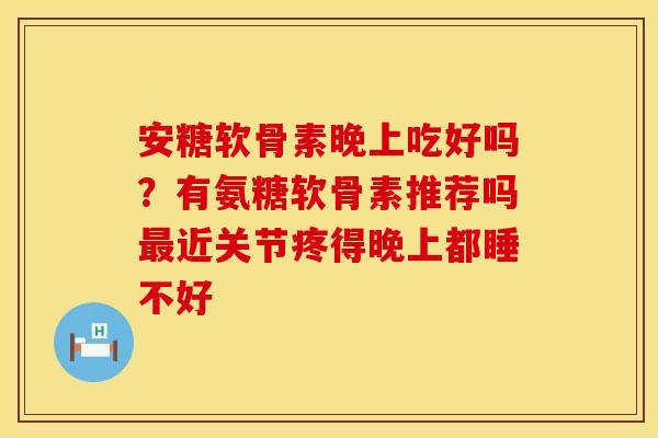 安糖软骨素晚上吃好吗？有氨糖软骨素推荐吗近关节疼得晚上都睡不好
