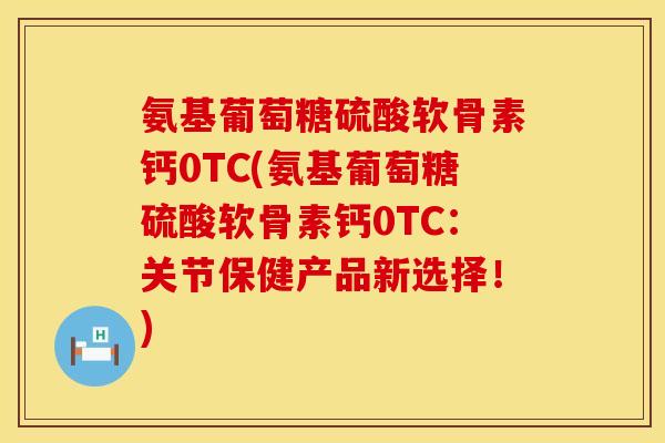 氨基葡萄糖硫酸软骨素钙0TC(氨基葡萄糖硫酸软骨素钙0TC：关节保健产品新选择！)