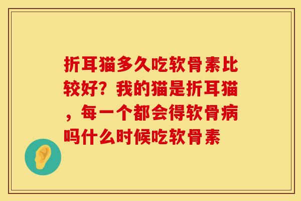 折耳猫多久吃软骨素比较好？我的猫是折耳猫，每一个都会得软骨吗什么时候吃软骨素