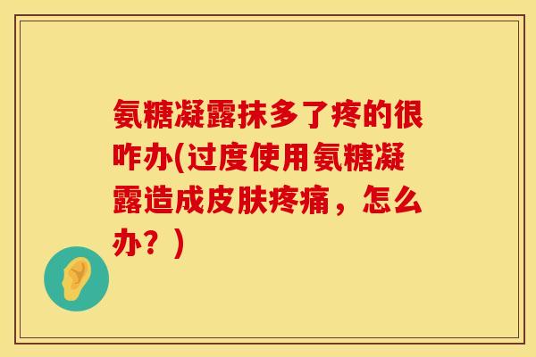氨糖凝露抹多了疼的很咋办(过度使用氨糖凝露造成，怎么办？)
