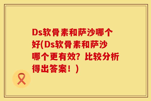 Ds软骨素和萨沙哪个好(Ds软骨素和萨沙哪个更有效？比较分析得出答案！)