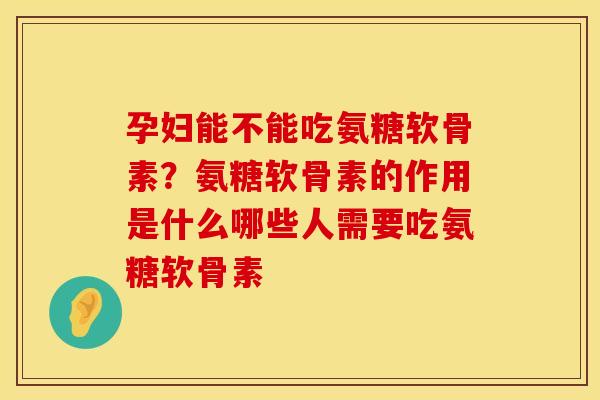 孕妇能不能吃氨糖软骨素？氨糖软骨素的作用是什么哪些人需要吃氨糖软骨素