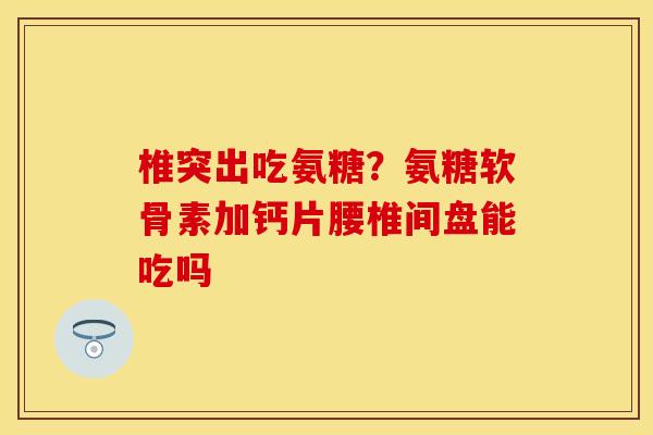 椎突出吃氨糖？氨糖软骨素加钙片腰椎间盘能吃吗