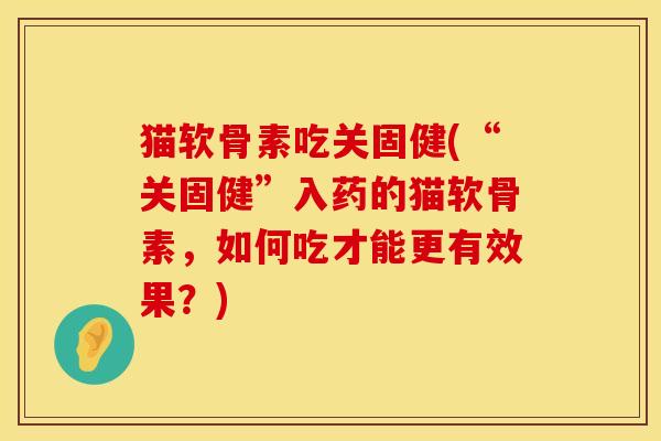 猫软骨素吃关固健(“关固健”入药的猫软骨素，如何吃才能更有效果？)