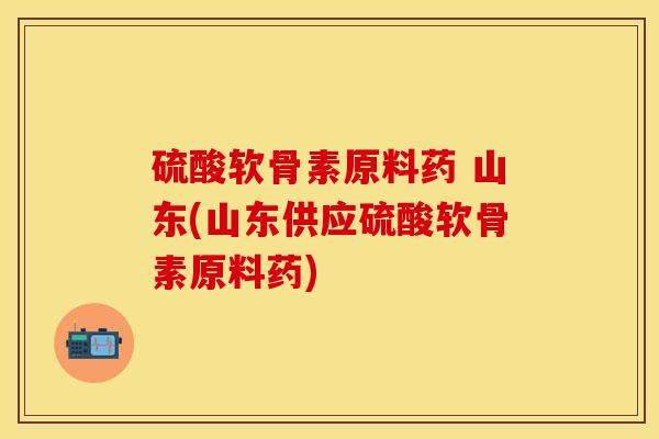 硫酸软骨素原料药 山东(山东供应硫酸软骨素原料药)