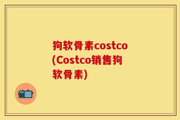 狗软骨素costco(Costco销售狗软骨素)