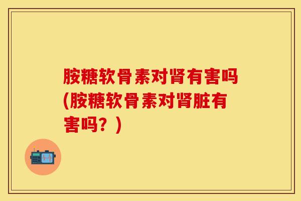 胺糖软骨素对肾有害吗(胺糖软骨素对肾脏有害吗？)
