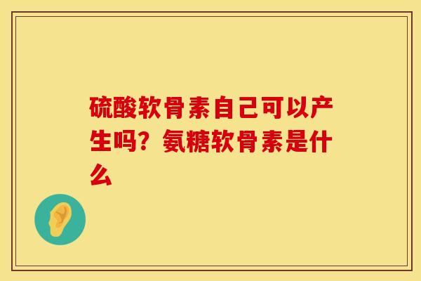 硫酸软骨素自己可以产生吗？氨糖软骨素是什么