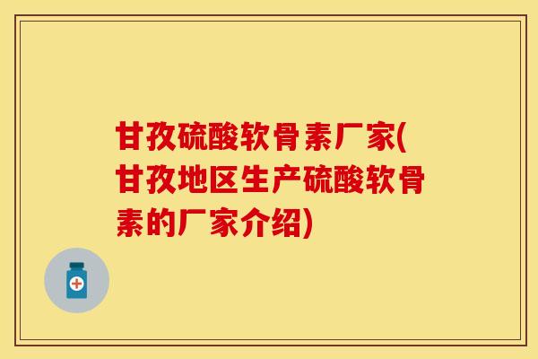 甘孜硫酸软骨素厂家(甘孜地区生产硫酸软骨素的厂家介绍)