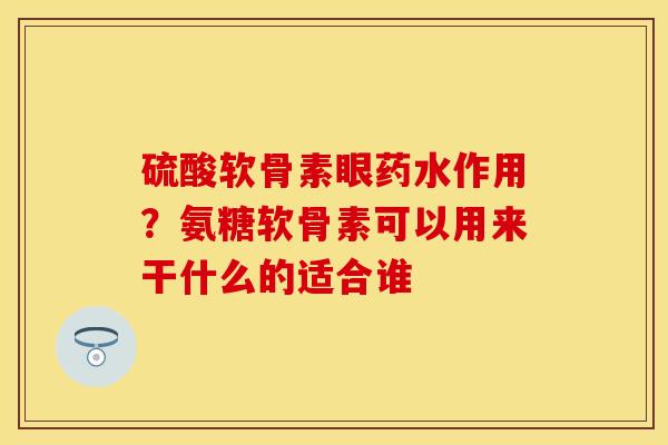 硫酸软骨素眼药水作用？氨糖软骨素可以用来干什么的适合谁