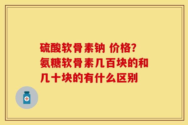 硫酸软骨素钠 价格？氨糖软骨素几百块的和几十块的有什么区别