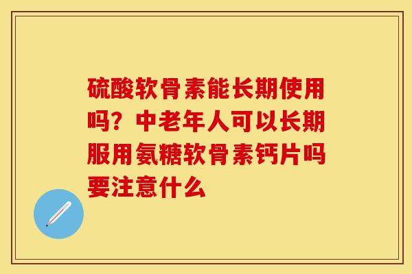 硫酸软骨素能长期使用吗？中老年人可以长期服用氨糖软骨素钙片吗要注意什么