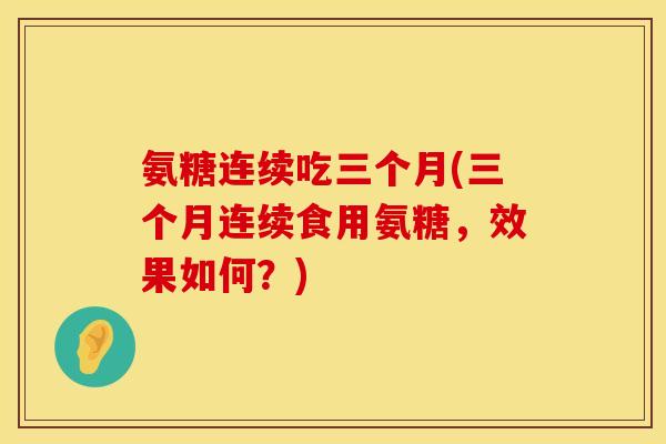 氨糖连续吃三个月(三个月连续食用氨糖，效果如何？)