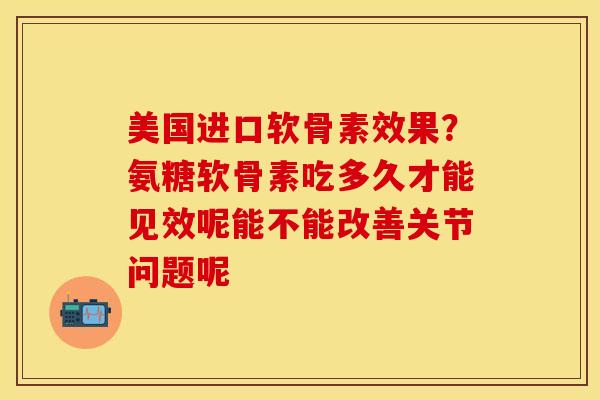 美国进口软骨素效果？氨糖软骨素吃多久才能见效呢能不能改善关节问题呢