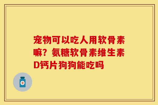 宠物可以吃人用软骨素嘛？氨糖软骨素维生素D钙片狗狗能吃吗