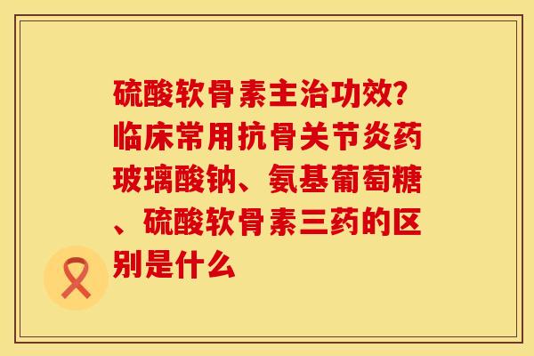 硫酸软骨素主治功效？临床常用抗骨关节炎药玻璃酸钠、氨基葡萄糖、硫酸软骨素三药的区别是什么