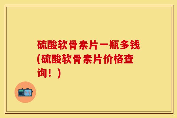硫酸软骨素片一瓶多钱(硫酸软骨素片价格查询！)