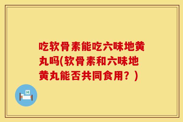 吃软骨素能吃六味地黄丸吗(软骨素和六味地黄丸能否共同食用？)