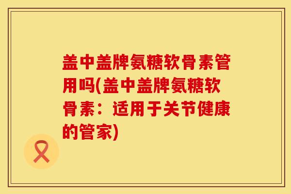 盖中盖牌氨糖软骨素管用吗(盖中盖牌氨糖软骨素：适用于关节健康的管家)
