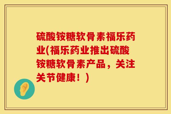 硫酸铵糖软骨素福乐药业(福乐药业推出硫酸铵糖软骨素产品，关注关节健康！)