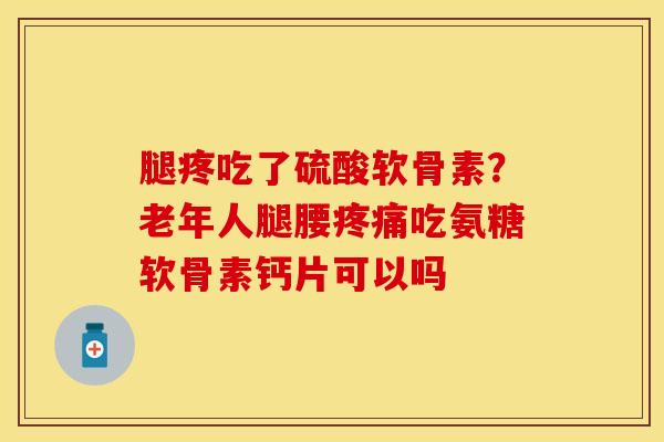 腿疼吃了硫酸软骨素？老年人腿腰疼痛吃氨糖软骨素钙片可以吗