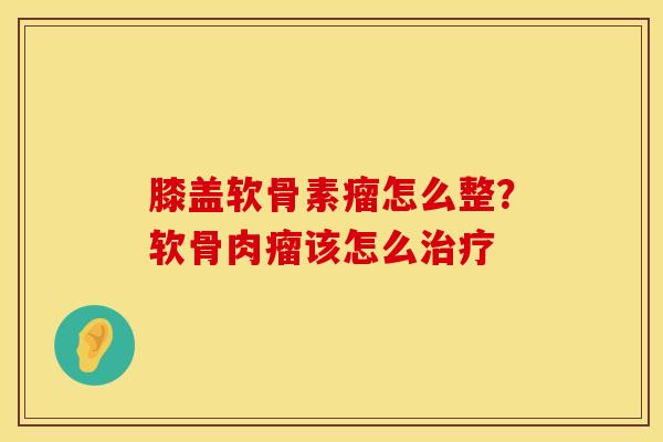 膝盖软骨素瘤怎么整？软骨肉瘤该怎么治疗