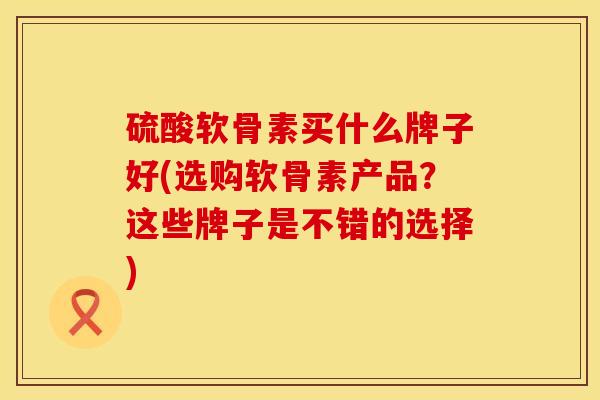硫酸软骨素买什么牌子好(选购软骨素产品？这些牌子是不错的选择)