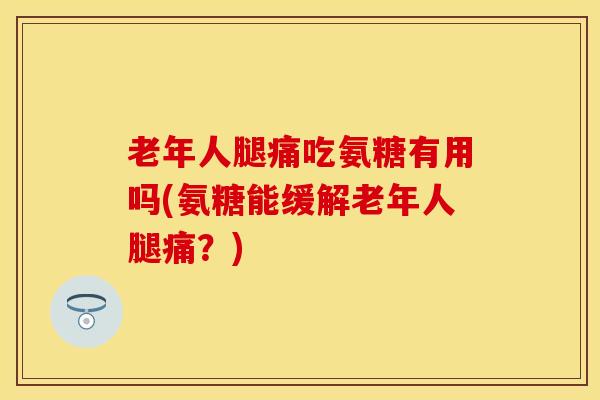 老年人腿痛吃氨糖有用吗(氨糖能缓解老年人腿痛？)