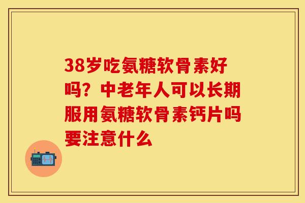 38岁吃氨糖软骨素好吗？中老年人可以长期服用氨糖软骨素钙片吗要注意什么