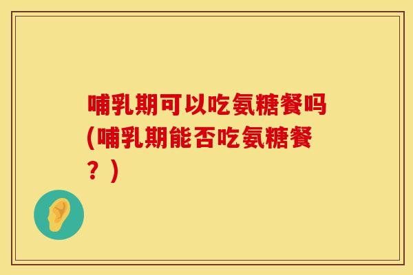 哺乳期可以吃氨糖餐吗(哺乳期能否吃氨糖餐？)
