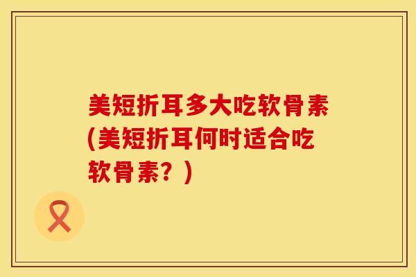 美短折耳多大吃软骨素(美短折耳何时适合吃软骨素？)